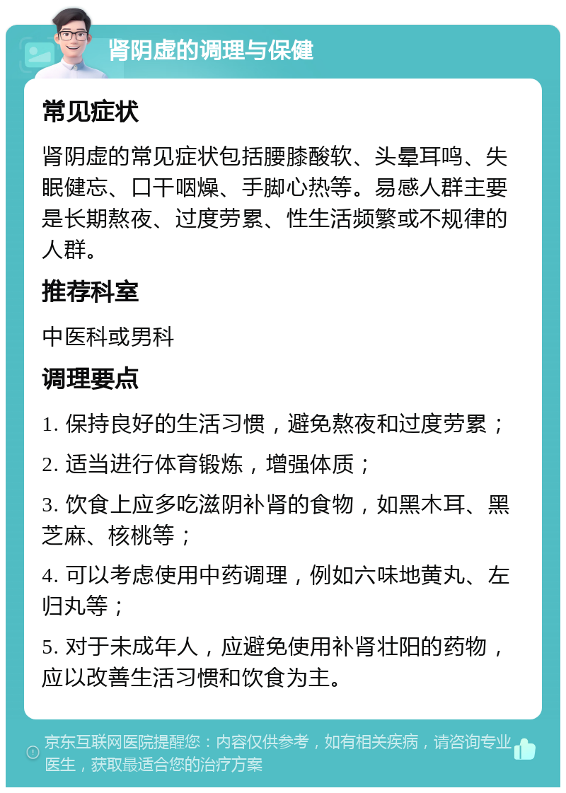 肾阴虚的调理与保健 常见症状 肾阴虚的常见症状包括腰膝酸软、头晕耳鸣、失眠健忘、口干咽燥、手脚心热等。易感人群主要是长期熬夜、过度劳累、性生活频繁或不规律的人群。 推荐科室 中医科或男科 调理要点 1. 保持良好的生活习惯，避免熬夜和过度劳累； 2. 适当进行体育锻炼，增强体质； 3. 饮食上应多吃滋阴补肾的食物，如黑木耳、黑芝麻、核桃等； 4. 可以考虑使用中药调理，例如六味地黄丸、左归丸等； 5. 对于未成年人，应避免使用补肾壮阳的药物，应以改善生活习惯和饮食为主。