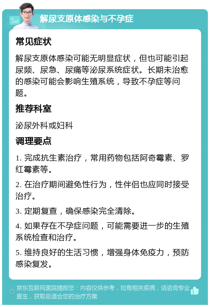 解尿支原体感染与不孕症 常见症状 解尿支原体感染可能无明显症状，但也可能引起尿频、尿急、尿痛等泌尿系统症状。长期未治愈的感染可能会影响生殖系统，导致不孕症等问题。 推荐科室 泌尿外科或妇科 调理要点 1. 完成抗生素治疗，常用药物包括阿奇霉素、罗红霉素等。 2. 在治疗期间避免性行为，性伴侣也应同时接受治疗。 3. 定期复查，确保感染完全清除。 4. 如果存在不孕症问题，可能需要进一步的生殖系统检查和治疗。 5. 维持良好的生活习惯，增强身体免疫力，预防感染复发。