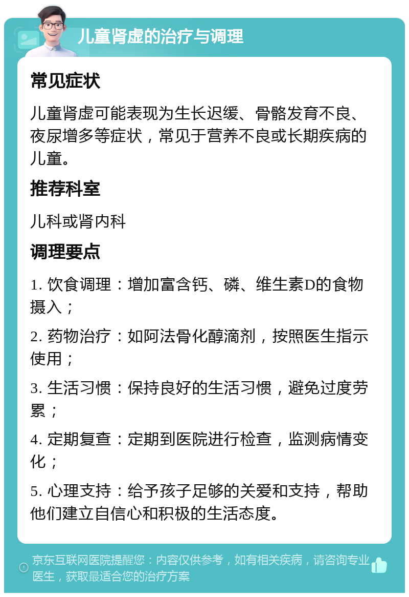 儿童肾虚的治疗与调理 常见症状 儿童肾虚可能表现为生长迟缓、骨骼发育不良、夜尿增多等症状，常见于营养不良或长期疾病的儿童。 推荐科室 儿科或肾内科 调理要点 1. 饮食调理：增加富含钙、磷、维生素D的食物摄入； 2. 药物治疗：如阿法骨化醇滴剂，按照医生指示使用； 3. 生活习惯：保持良好的生活习惯，避免过度劳累； 4. 定期复查：定期到医院进行检查，监测病情变化； 5. 心理支持：给予孩子足够的关爱和支持，帮助他们建立自信心和积极的生活态度。