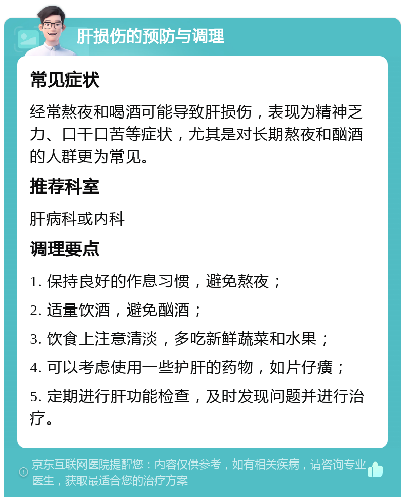 肝损伤的预防与调理 常见症状 经常熬夜和喝酒可能导致肝损伤，表现为精神乏力、口干口苦等症状，尤其是对长期熬夜和酗酒的人群更为常见。 推荐科室 肝病科或内科 调理要点 1. 保持良好的作息习惯，避免熬夜； 2. 适量饮酒，避免酗酒； 3. 饮食上注意清淡，多吃新鲜蔬菜和水果； 4. 可以考虑使用一些护肝的药物，如片仔癀； 5. 定期进行肝功能检查，及时发现问题并进行治疗。