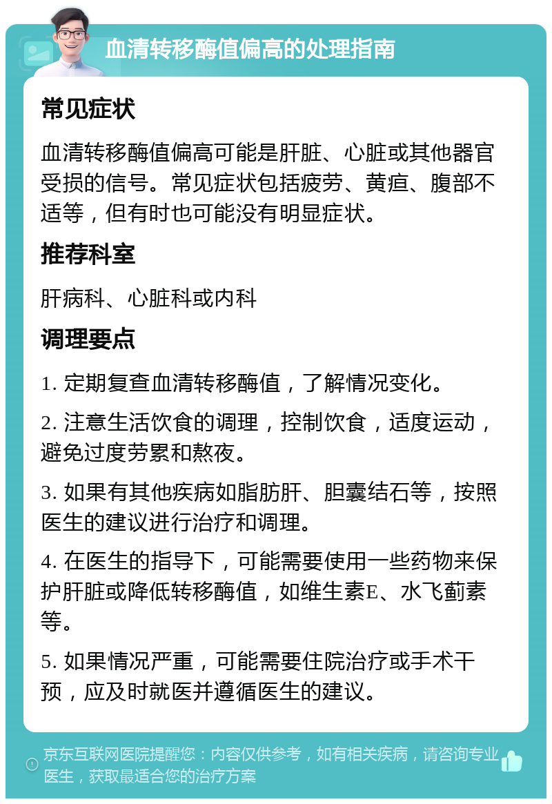 血清转移酶值偏高的处理指南 常见症状 血清转移酶值偏高可能是肝脏、心脏或其他器官受损的信号。常见症状包括疲劳、黄疸、腹部不适等，但有时也可能没有明显症状。 推荐科室 肝病科、心脏科或内科 调理要点 1. 定期复查血清转移酶值，了解情况变化。 2. 注意生活饮食的调理，控制饮食，适度运动，避免过度劳累和熬夜。 3. 如果有其他疾病如脂肪肝、胆囊结石等，按照医生的建议进行治疗和调理。 4. 在医生的指导下，可能需要使用一些药物来保护肝脏或降低转移酶值，如维生素E、水飞蓟素等。 5. 如果情况严重，可能需要住院治疗或手术干预，应及时就医并遵循医生的建议。