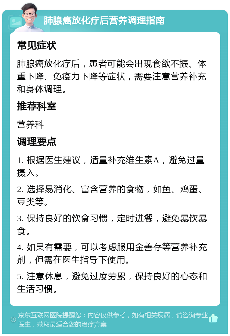 肺腺癌放化疗后营养调理指南 常见症状 肺腺癌放化疗后，患者可能会出现食欲不振、体重下降、免疫力下降等症状，需要注意营养补充和身体调理。 推荐科室 营养科 调理要点 1. 根据医生建议，适量补充维生素A，避免过量摄入。 2. 选择易消化、富含营养的食物，如鱼、鸡蛋、豆类等。 3. 保持良好的饮食习惯，定时进餐，避免暴饮暴食。 4. 如果有需要，可以考虑服用金善存等营养补充剂，但需在医生指导下使用。 5. 注意休息，避免过度劳累，保持良好的心态和生活习惯。