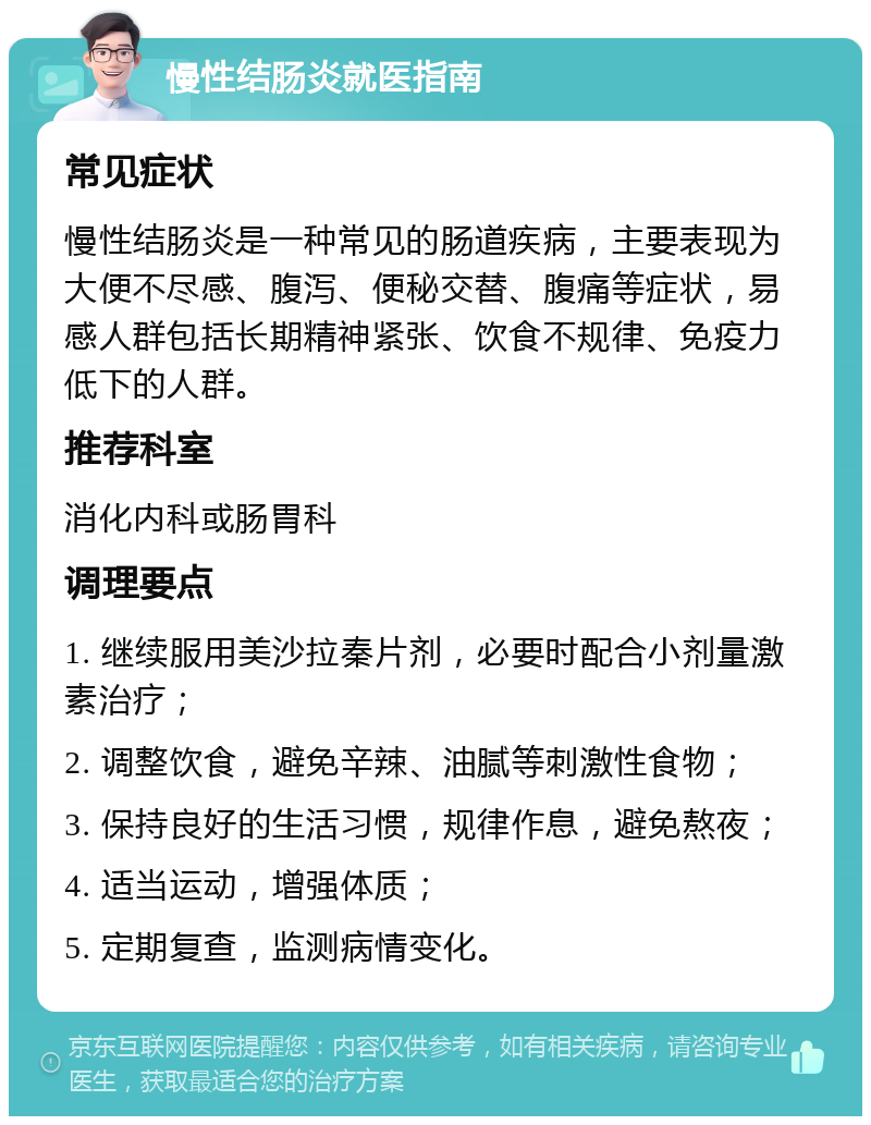 慢性结肠炎就医指南 常见症状 慢性结肠炎是一种常见的肠道疾病，主要表现为大便不尽感、腹泻、便秘交替、腹痛等症状，易感人群包括长期精神紧张、饮食不规律、免疫力低下的人群。 推荐科室 消化内科或肠胃科 调理要点 1. 继续服用美沙拉秦片剂，必要时配合小剂量激素治疗； 2. 调整饮食，避免辛辣、油腻等刺激性食物； 3. 保持良好的生活习惯，规律作息，避免熬夜； 4. 适当运动，增强体质； 5. 定期复查，监测病情变化。