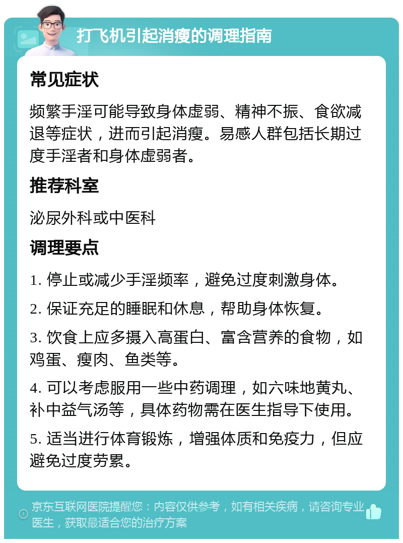 打飞机引起消瘦的调理指南 常见症状 频繁手淫可能导致身体虚弱、精神不振、食欲减退等症状，进而引起消瘦。易感人群包括长期过度手淫者和身体虚弱者。 推荐科室 泌尿外科或中医科 调理要点 1. 停止或减少手淫频率，避免过度刺激身体。 2. 保证充足的睡眠和休息，帮助身体恢复。 3. 饮食上应多摄入高蛋白、富含营养的食物，如鸡蛋、瘦肉、鱼类等。 4. 可以考虑服用一些中药调理，如六味地黄丸、补中益气汤等，具体药物需在医生指导下使用。 5. 适当进行体育锻炼，增强体质和免疫力，但应避免过度劳累。