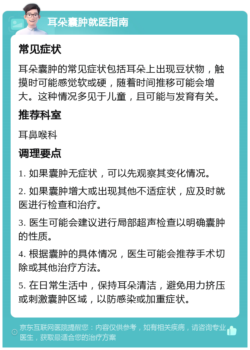 耳朵囊肿就医指南 常见症状 耳朵囊肿的常见症状包括耳朵上出现豆状物，触摸时可能感觉软或硬，随着时间推移可能会增大。这种情况多见于儿童，且可能与发育有关。 推荐科室 耳鼻喉科 调理要点 1. 如果囊肿无症状，可以先观察其变化情况。 2. 如果囊肿增大或出现其他不适症状，应及时就医进行检查和治疗。 3. 医生可能会建议进行局部超声检查以明确囊肿的性质。 4. 根据囊肿的具体情况，医生可能会推荐手术切除或其他治疗方法。 5. 在日常生活中，保持耳朵清洁，避免用力挤压或刺激囊肿区域，以防感染或加重症状。