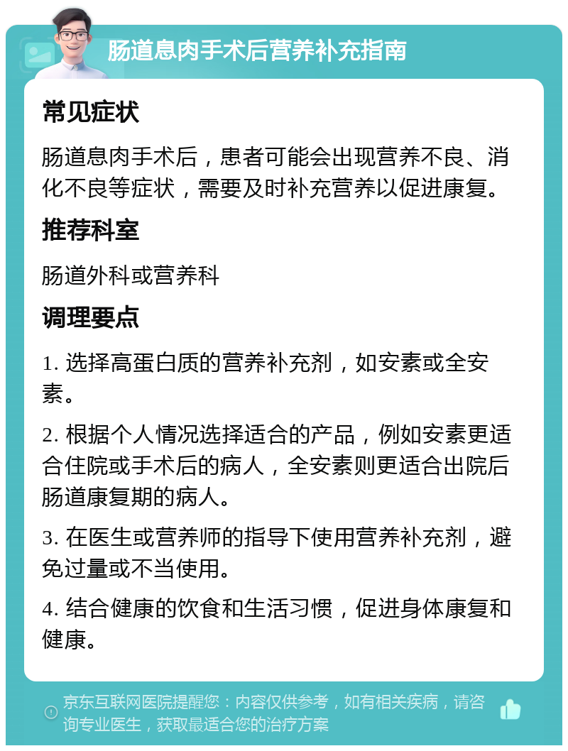 肠道息肉手术后营养补充指南 常见症状 肠道息肉手术后，患者可能会出现营养不良、消化不良等症状，需要及时补充营养以促进康复。 推荐科室 肠道外科或营养科 调理要点 1. 选择高蛋白质的营养补充剂，如安素或全安素。 2. 根据个人情况选择适合的产品，例如安素更适合住院或手术后的病人，全安素则更适合出院后肠道康复期的病人。 3. 在医生或营养师的指导下使用营养补充剂，避免过量或不当使用。 4. 结合健康的饮食和生活习惯，促进身体康复和健康。