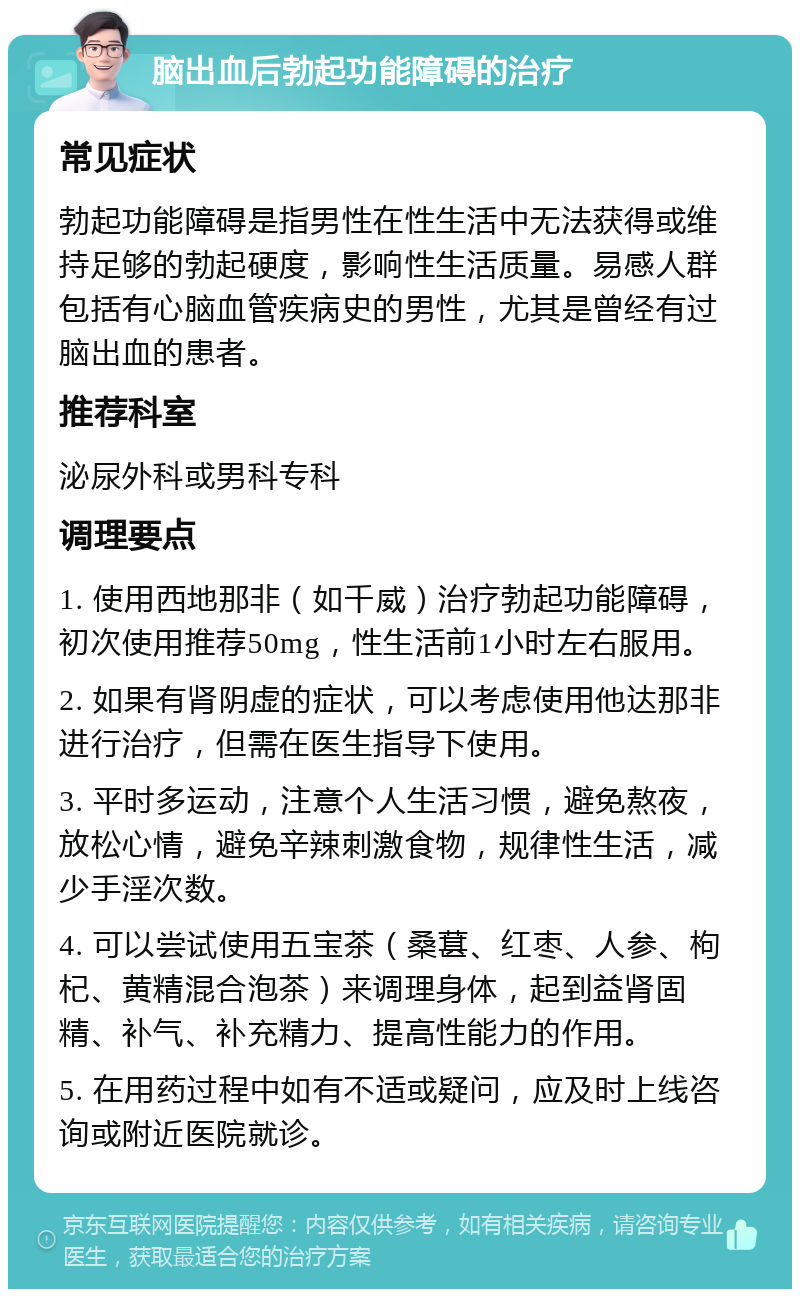 脑出血后勃起功能障碍的治疗 常见症状 勃起功能障碍是指男性在性生活中无法获得或维持足够的勃起硬度，影响性生活质量。易感人群包括有心脑血管疾病史的男性，尤其是曾经有过脑出血的患者。 推荐科室 泌尿外科或男科专科 调理要点 1. 使用西地那非（如千威）治疗勃起功能障碍，初次使用推荐50mg，性生活前1小时左右服用。 2. 如果有肾阴虚的症状，可以考虑使用他达那非进行治疗，但需在医生指导下使用。 3. 平时多运动，注意个人生活习惯，避免熬夜，放松心情，避免辛辣刺激食物，规律性生活，减少手淫次数。 4. 可以尝试使用五宝茶（桑葚、红枣、人参、枸杞、黄精混合泡茶）来调理身体，起到益肾固精、补气、补充精力、提高性能力的作用。 5. 在用药过程中如有不适或疑问，应及时上线咨询或附近医院就诊。