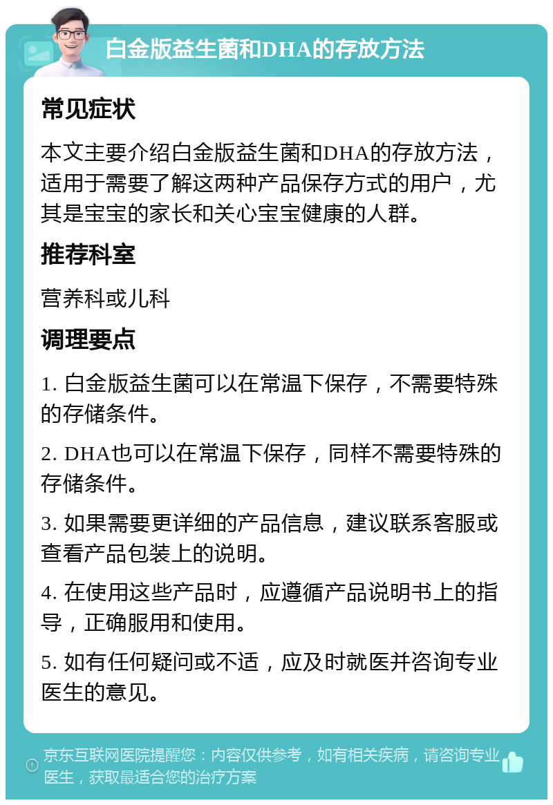 白金版益生菌和DHA的存放方法 常见症状 本文主要介绍白金版益生菌和DHA的存放方法，适用于需要了解这两种产品保存方式的用户，尤其是宝宝的家长和关心宝宝健康的人群。 推荐科室 营养科或儿科 调理要点 1. 白金版益生菌可以在常温下保存，不需要特殊的存储条件。 2. DHA也可以在常温下保存，同样不需要特殊的存储条件。 3. 如果需要更详细的产品信息，建议联系客服或查看产品包装上的说明。 4. 在使用这些产品时，应遵循产品说明书上的指导，正确服用和使用。 5. 如有任何疑问或不适，应及时就医并咨询专业医生的意见。