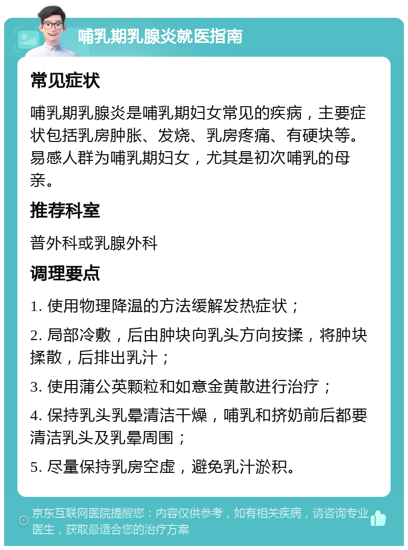 哺乳期乳腺炎就医指南 常见症状 哺乳期乳腺炎是哺乳期妇女常见的疾病，主要症状包括乳房肿胀、发烧、乳房疼痛、有硬块等。易感人群为哺乳期妇女，尤其是初次哺乳的母亲。 推荐科室 普外科或乳腺外科 调理要点 1. 使用物理降温的方法缓解发热症状； 2. 局部冷敷，后由肿块向乳头方向按揉，将肿块揉散，后排出乳汁； 3. 使用蒲公英颗粒和如意金黄散进行治疗； 4. 保持乳头乳晕清洁干燥，哺乳和挤奶前后都要清洁乳头及乳晕周围； 5. 尽量保持乳房空虚，避免乳汁淤积。