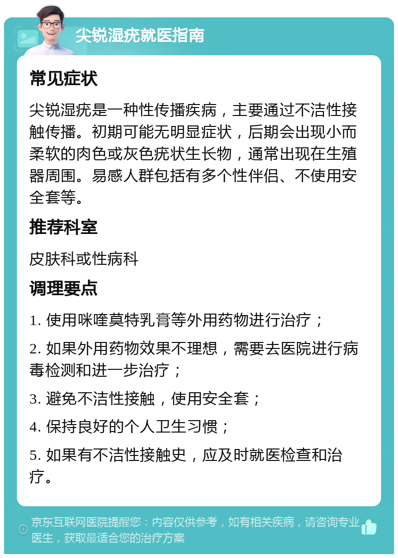 尖锐湿疣就医指南 常见症状 尖锐湿疣是一种性传播疾病，主要通过不洁性接触传播。初期可能无明显症状，后期会出现小而柔软的肉色或灰色疣状生长物，通常出现在生殖器周围。易感人群包括有多个性伴侣、不使用安全套等。 推荐科室 皮肤科或性病科 调理要点 1. 使用咪喹莫特乳膏等外用药物进行治疗； 2. 如果外用药物效果不理想，需要去医院进行病毒检测和进一步治疗； 3. 避免不洁性接触，使用安全套； 4. 保持良好的个人卫生习惯； 5. 如果有不洁性接触史，应及时就医检查和治疗。