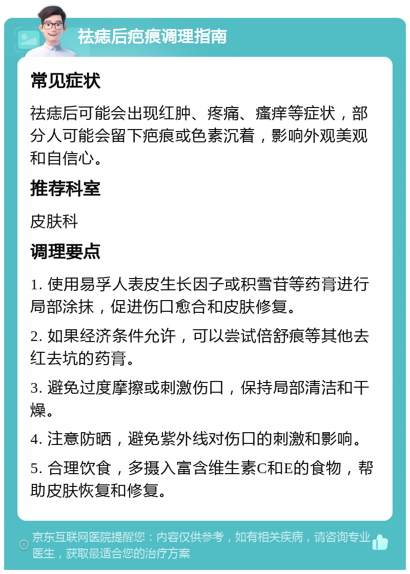 祛痣后疤痕调理指南 常见症状 祛痣后可能会出现红肿、疼痛、瘙痒等症状，部分人可能会留下疤痕或色素沉着，影响外观美观和自信心。 推荐科室 皮肤科 调理要点 1. 使用易孚人表皮生长因子或积雪苷等药膏进行局部涂抹，促进伤口愈合和皮肤修复。 2. 如果经济条件允许，可以尝试倍舒痕等其他去红去坑的药膏。 3. 避免过度摩擦或刺激伤口，保持局部清洁和干燥。 4. 注意防晒，避免紫外线对伤口的刺激和影响。 5. 合理饮食，多摄入富含维生素C和E的食物，帮助皮肤恢复和修复。