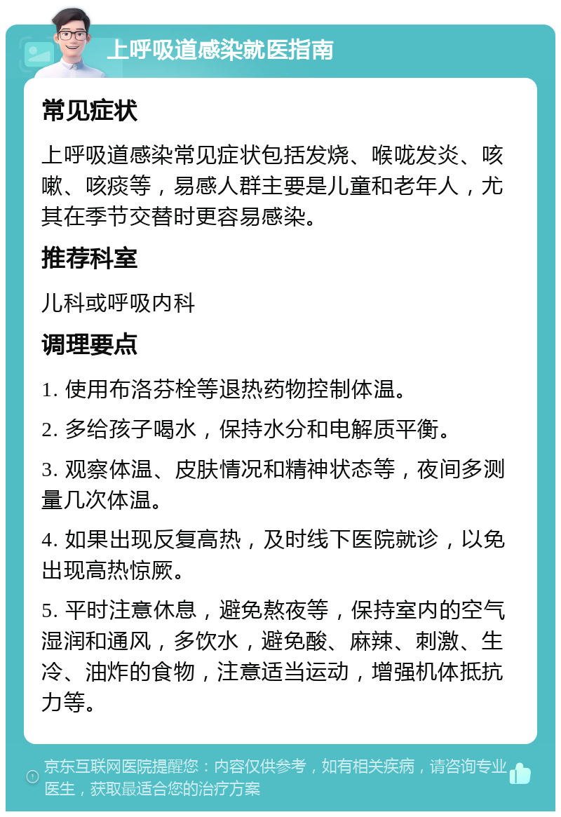 上呼吸道感染就医指南 常见症状 上呼吸道感染常见症状包括发烧、喉咙发炎、咳嗽、咳痰等，易感人群主要是儿童和老年人，尤其在季节交替时更容易感染。 推荐科室 儿科或呼吸内科 调理要点 1. 使用布洛芬栓等退热药物控制体温。 2. 多给孩子喝水，保持水分和电解质平衡。 3. 观察体温、皮肤情况和精神状态等，夜间多测量几次体温。 4. 如果出现反复高热，及时线下医院就诊，以免出现高热惊厥。 5. 平时注意休息，避免熬夜等，保持室内的空气湿润和通风，多饮水，避免酸、麻辣、刺激、生冷、油炸的食物，注意适当运动，增强机体抵抗力等。