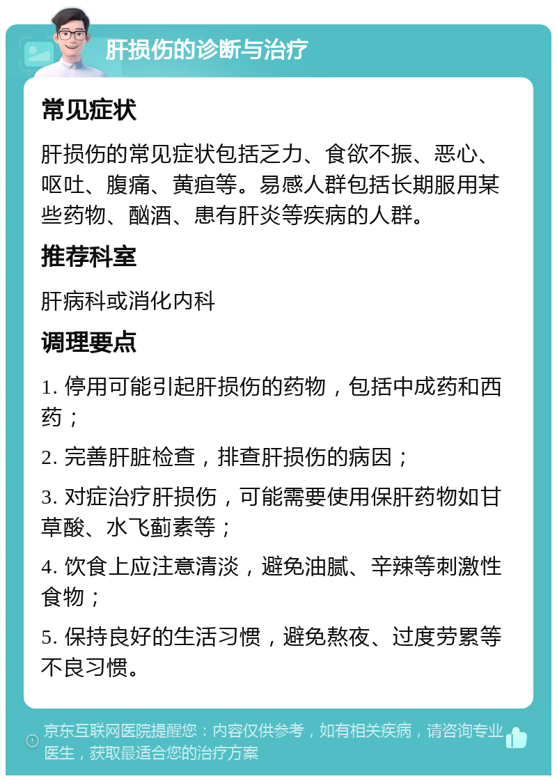 肝损伤的诊断与治疗 常见症状 肝损伤的常见症状包括乏力、食欲不振、恶心、呕吐、腹痛、黄疸等。易感人群包括长期服用某些药物、酗酒、患有肝炎等疾病的人群。 推荐科室 肝病科或消化内科 调理要点 1. 停用可能引起肝损伤的药物，包括中成药和西药； 2. 完善肝脏检查，排查肝损伤的病因； 3. 对症治疗肝损伤，可能需要使用保肝药物如甘草酸、水飞蓟素等； 4. 饮食上应注意清淡，避免油腻、辛辣等刺激性食物； 5. 保持良好的生活习惯，避免熬夜、过度劳累等不良习惯。