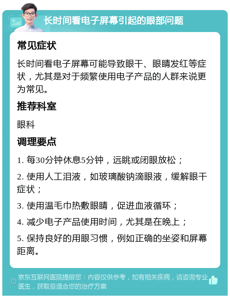 长时间看电子屏幕引起的眼部问题 常见症状 长时间看电子屏幕可能导致眼干、眼睛发红等症状，尤其是对于频繁使用电子产品的人群来说更为常见。 推荐科室 眼科 调理要点 1. 每30分钟休息5分钟，远眺或闭眼放松； 2. 使用人工泪液，如玻璃酸钠滴眼液，缓解眼干症状； 3. 使用温毛巾热敷眼睛，促进血液循环； 4. 减少电子产品使用时间，尤其是在晚上； 5. 保持良好的用眼习惯，例如正确的坐姿和屏幕距离。