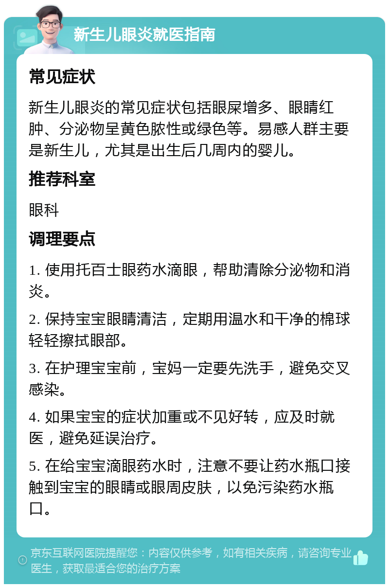 新生儿眼炎就医指南 常见症状 新生儿眼炎的常见症状包括眼屎增多、眼睛红肿、分泌物呈黄色脓性或绿色等。易感人群主要是新生儿，尤其是出生后几周内的婴儿。 推荐科室 眼科 调理要点 1. 使用托百士眼药水滴眼，帮助清除分泌物和消炎。 2. 保持宝宝眼睛清洁，定期用温水和干净的棉球轻轻擦拭眼部。 3. 在护理宝宝前，宝妈一定要先洗手，避免交叉感染。 4. 如果宝宝的症状加重或不见好转，应及时就医，避免延误治疗。 5. 在给宝宝滴眼药水时，注意不要让药水瓶口接触到宝宝的眼睛或眼周皮肤，以免污染药水瓶口。