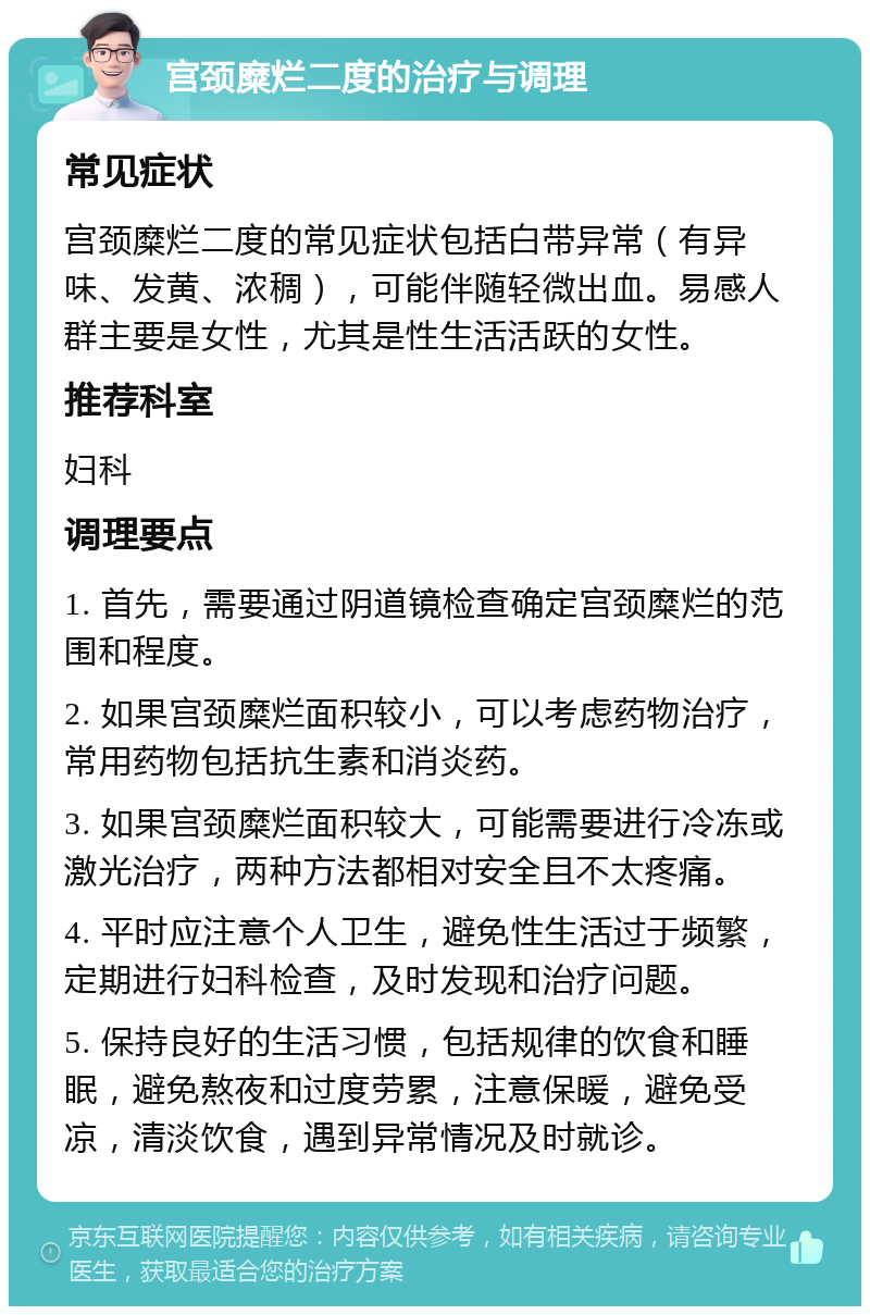 宫颈糜烂二度的治疗与调理 常见症状 宫颈糜烂二度的常见症状包括白带异常（有异味、发黄、浓稠），可能伴随轻微出血。易感人群主要是女性，尤其是性生活活跃的女性。 推荐科室 妇科 调理要点 1. 首先，需要通过阴道镜检查确定宫颈糜烂的范围和程度。 2. 如果宫颈糜烂面积较小，可以考虑药物治疗，常用药物包括抗生素和消炎药。 3. 如果宫颈糜烂面积较大，可能需要进行冷冻或激光治疗，两种方法都相对安全且不太疼痛。 4. 平时应注意个人卫生，避免性生活过于频繁，定期进行妇科检查，及时发现和治疗问题。 5. 保持良好的生活习惯，包括规律的饮食和睡眠，避免熬夜和过度劳累，注意保暖，避免受凉，清淡饮食，遇到异常情况及时就诊。