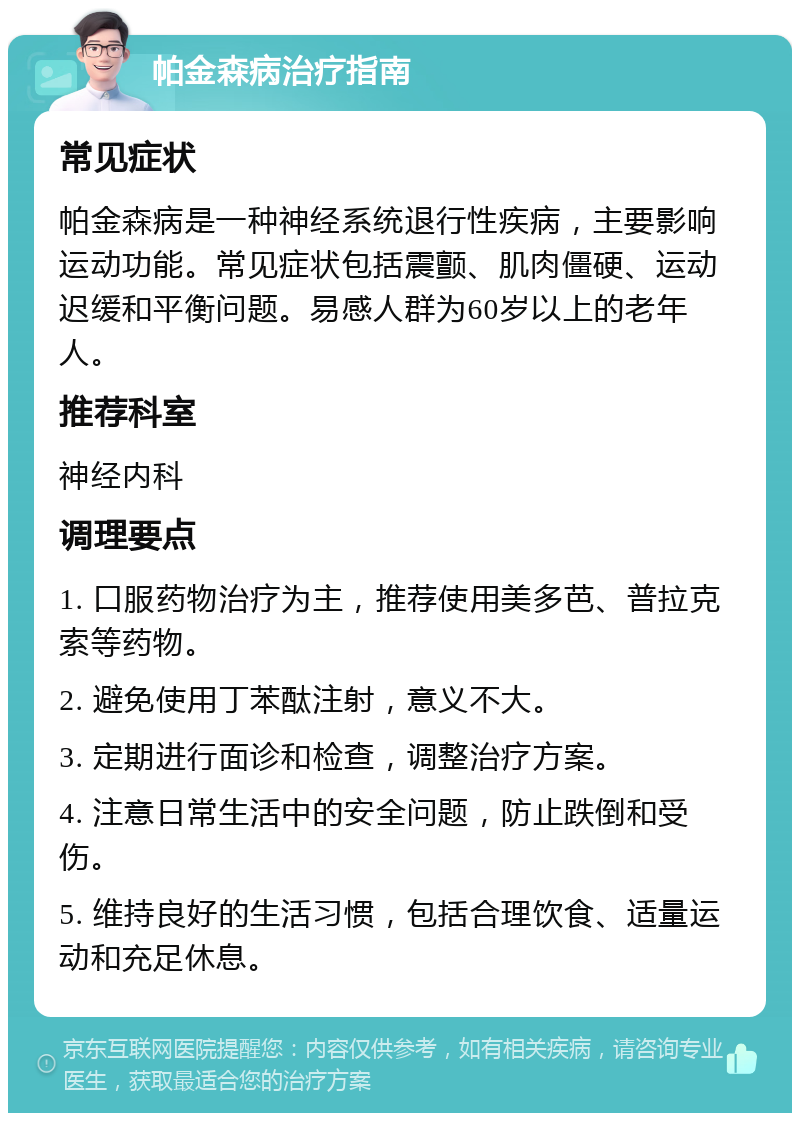 帕金森病治疗指南 常见症状 帕金森病是一种神经系统退行性疾病，主要影响运动功能。常见症状包括震颤、肌肉僵硬、运动迟缓和平衡问题。易感人群为60岁以上的老年人。 推荐科室 神经内科 调理要点 1. 口服药物治疗为主，推荐使用美多芭、普拉克索等药物。 2. 避免使用丁苯酞注射，意义不大。 3. 定期进行面诊和检查，调整治疗方案。 4. 注意日常生活中的安全问题，防止跌倒和受伤。 5. 维持良好的生活习惯，包括合理饮食、适量运动和充足休息。