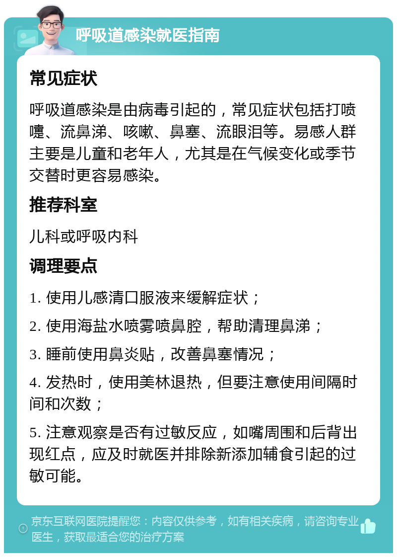 呼吸道感染就医指南 常见症状 呼吸道感染是由病毒引起的，常见症状包括打喷嚏、流鼻涕、咳嗽、鼻塞、流眼泪等。易感人群主要是儿童和老年人，尤其是在气候变化或季节交替时更容易感染。 推荐科室 儿科或呼吸内科 调理要点 1. 使用儿感清口服液来缓解症状； 2. 使用海盐水喷雾喷鼻腔，帮助清理鼻涕； 3. 睡前使用鼻炎贴，改善鼻塞情况； 4. 发热时，使用美林退热，但要注意使用间隔时间和次数； 5. 注意观察是否有过敏反应，如嘴周围和后背出现红点，应及时就医并排除新添加辅食引起的过敏可能。