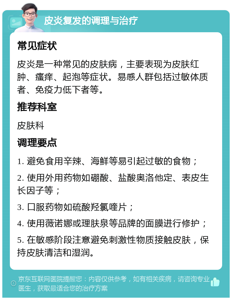 皮炎复发的调理与治疗 常见症状 皮炎是一种常见的皮肤病，主要表现为皮肤红肿、瘙痒、起泡等症状。易感人群包括过敏体质者、免疫力低下者等。 推荐科室 皮肤科 调理要点 1. 避免食用辛辣、海鲜等易引起过敏的食物； 2. 使用外用药物如硼酸、盐酸奥洛他定、表皮生长因子等； 3. 口服药物如硫酸羟氯喹片； 4. 使用薇诺娜或理肤泉等品牌的面膜进行修护； 5. 在敏感阶段注意避免刺激性物质接触皮肤，保持皮肤清洁和湿润。