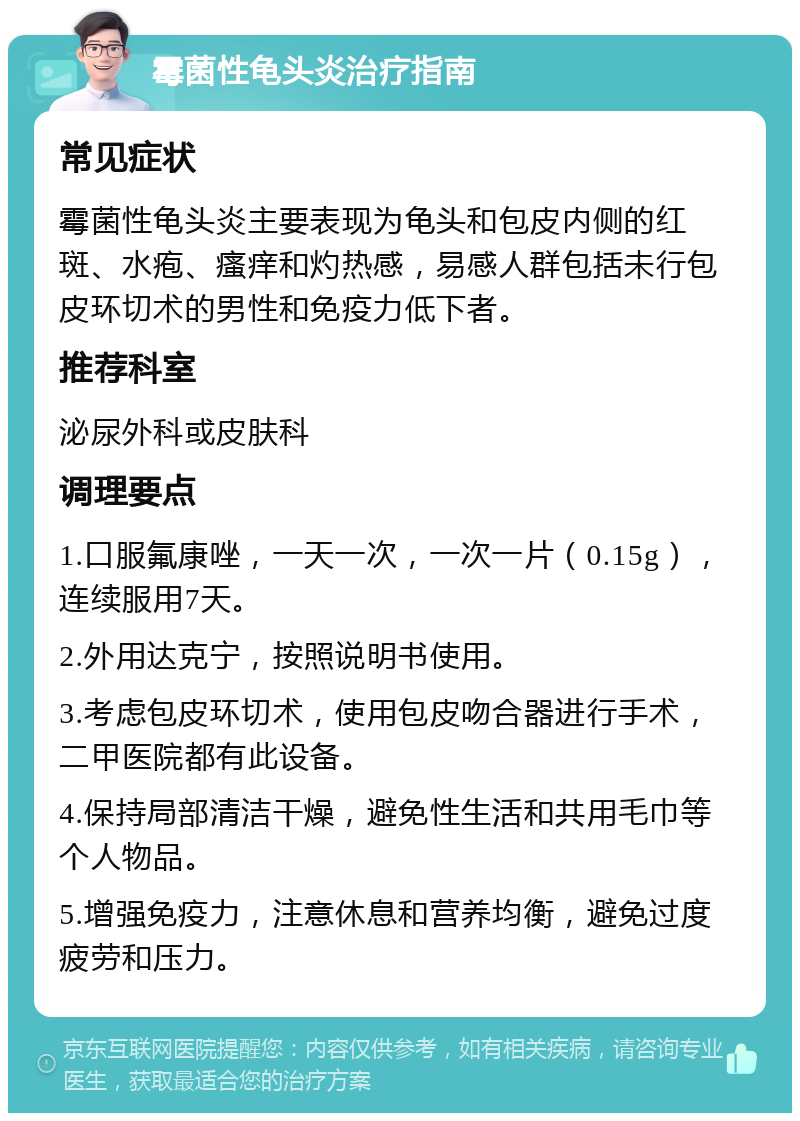 霉菌性龟头炎治疗指南 常见症状 霉菌性龟头炎主要表现为龟头和包皮内侧的红斑、水疱、瘙痒和灼热感，易感人群包括未行包皮环切术的男性和免疫力低下者。 推荐科室 泌尿外科或皮肤科 调理要点 1.口服氟康唑，一天一次，一次一片（0.15g），连续服用7天。 2.外用达克宁，按照说明书使用。 3.考虑包皮环切术，使用包皮吻合器进行手术，二甲医院都有此设备。 4.保持局部清洁干燥，避免性生活和共用毛巾等个人物品。 5.增强免疫力，注意休息和营养均衡，避免过度疲劳和压力。