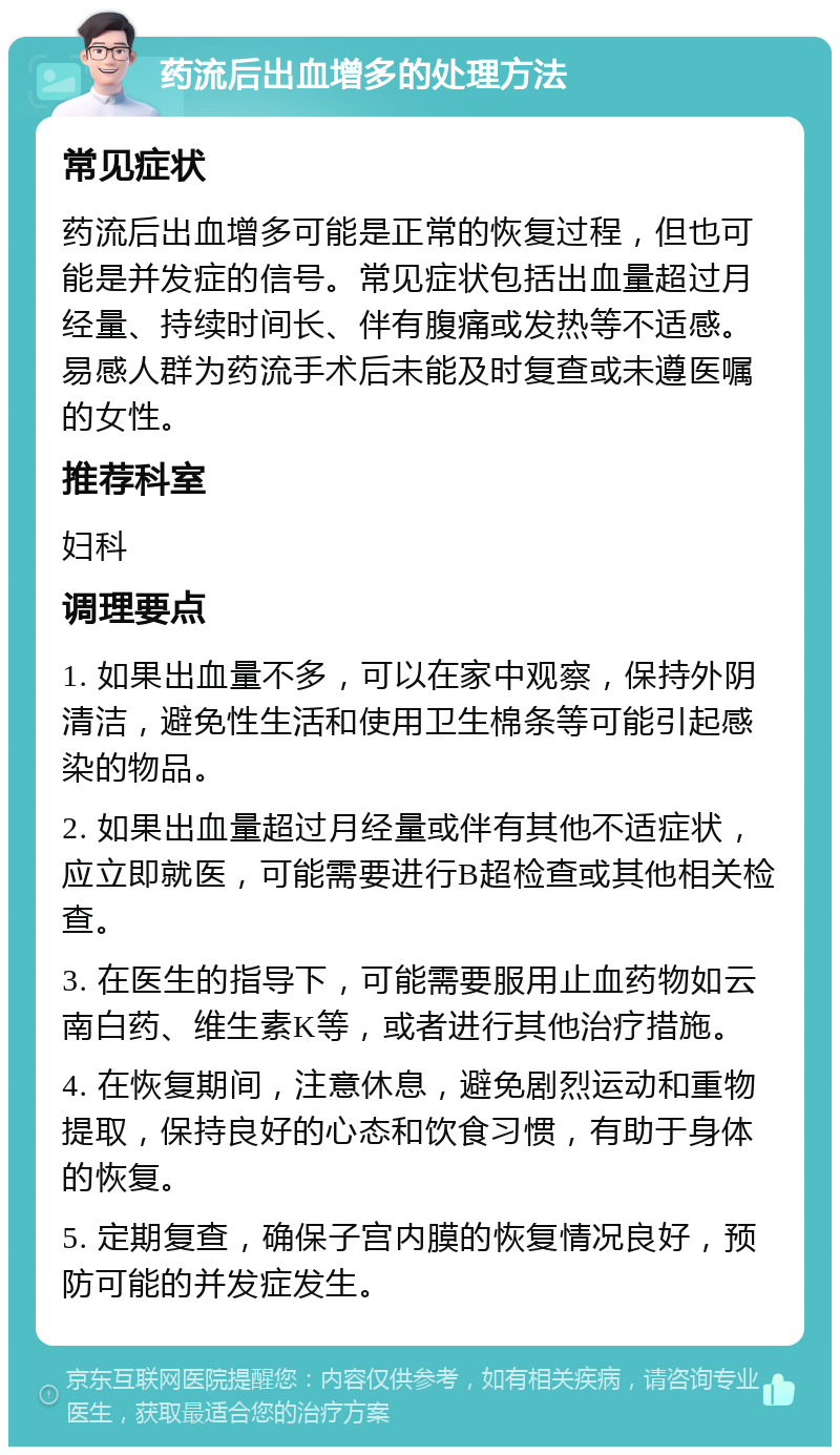 药流后出血增多的处理方法 常见症状 药流后出血增多可能是正常的恢复过程，但也可能是并发症的信号。常见症状包括出血量超过月经量、持续时间长、伴有腹痛或发热等不适感。易感人群为药流手术后未能及时复查或未遵医嘱的女性。 推荐科室 妇科 调理要点 1. 如果出血量不多，可以在家中观察，保持外阴清洁，避免性生活和使用卫生棉条等可能引起感染的物品。 2. 如果出血量超过月经量或伴有其他不适症状，应立即就医，可能需要进行B超检查或其他相关检查。 3. 在医生的指导下，可能需要服用止血药物如云南白药、维生素K等，或者进行其他治疗措施。 4. 在恢复期间，注意休息，避免剧烈运动和重物提取，保持良好的心态和饮食习惯，有助于身体的恢复。 5. 定期复查，确保子宫内膜的恢复情况良好，预防可能的并发症发生。