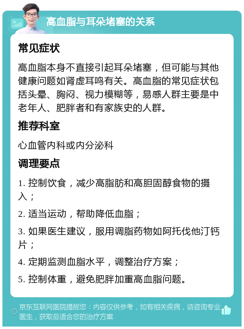 高血脂与耳朵堵塞的关系 常见症状 高血脂本身不直接引起耳朵堵塞，但可能与其他健康问题如肾虚耳鸣有关。高血脂的常见症状包括头晕、胸闷、视力模糊等，易感人群主要是中老年人、肥胖者和有家族史的人群。 推荐科室 心血管内科或内分泌科 调理要点 1. 控制饮食，减少高脂肪和高胆固醇食物的摄入； 2. 适当运动，帮助降低血脂； 3. 如果医生建议，服用调脂药物如阿托伐他汀钙片； 4. 定期监测血脂水平，调整治疗方案； 5. 控制体重，避免肥胖加重高血脂问题。