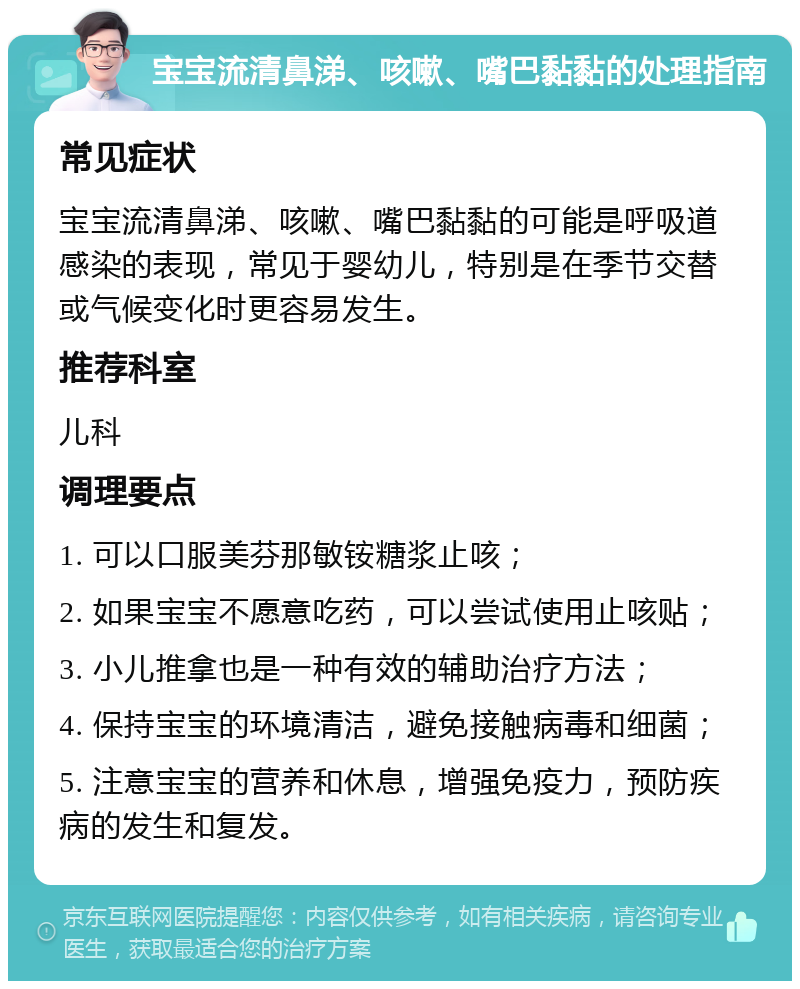 宝宝流清鼻涕、咳嗽、嘴巴黏黏的处理指南 常见症状 宝宝流清鼻涕、咳嗽、嘴巴黏黏的可能是呼吸道感染的表现，常见于婴幼儿，特别是在季节交替或气候变化时更容易发生。 推荐科室 儿科 调理要点 1. 可以口服美芬那敏铵糖浆止咳； 2. 如果宝宝不愿意吃药，可以尝试使用止咳贴； 3. 小儿推拿也是一种有效的辅助治疗方法； 4. 保持宝宝的环境清洁，避免接触病毒和细菌； 5. 注意宝宝的营养和休息，增强免疫力，预防疾病的发生和复发。