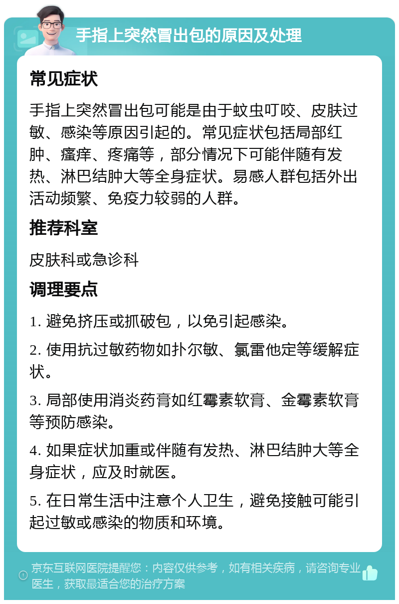 手指上突然冒出包的原因及处理 常见症状 手指上突然冒出包可能是由于蚊虫叮咬、皮肤过敏、感染等原因引起的。常见症状包括局部红肿、瘙痒、疼痛等，部分情况下可能伴随有发热、淋巴结肿大等全身症状。易感人群包括外出活动频繁、免疫力较弱的人群。 推荐科室 皮肤科或急诊科 调理要点 1. 避免挤压或抓破包，以免引起感染。 2. 使用抗过敏药物如扑尔敏、氯雷他定等缓解症状。 3. 局部使用消炎药膏如红霉素软膏、金霉素软膏等预防感染。 4. 如果症状加重或伴随有发热、淋巴结肿大等全身症状，应及时就医。 5. 在日常生活中注意个人卫生，避免接触可能引起过敏或感染的物质和环境。