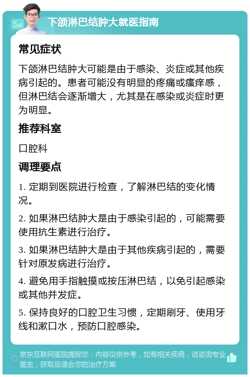 下颌淋巴结肿大就医指南 常见症状 下颌淋巴结肿大可能是由于感染、炎症或其他疾病引起的。患者可能没有明显的疼痛或瘙痒感，但淋巴结会逐渐增大，尤其是在感染或炎症时更为明显。 推荐科室 口腔科 调理要点 1. 定期到医院进行检查，了解淋巴结的变化情况。 2. 如果淋巴结肿大是由于感染引起的，可能需要使用抗生素进行治疗。 3. 如果淋巴结肿大是由于其他疾病引起的，需要针对原发病进行治疗。 4. 避免用手指触摸或按压淋巴结，以免引起感染或其他并发症。 5. 保持良好的口腔卫生习惯，定期刷牙、使用牙线和漱口水，预防口腔感染。