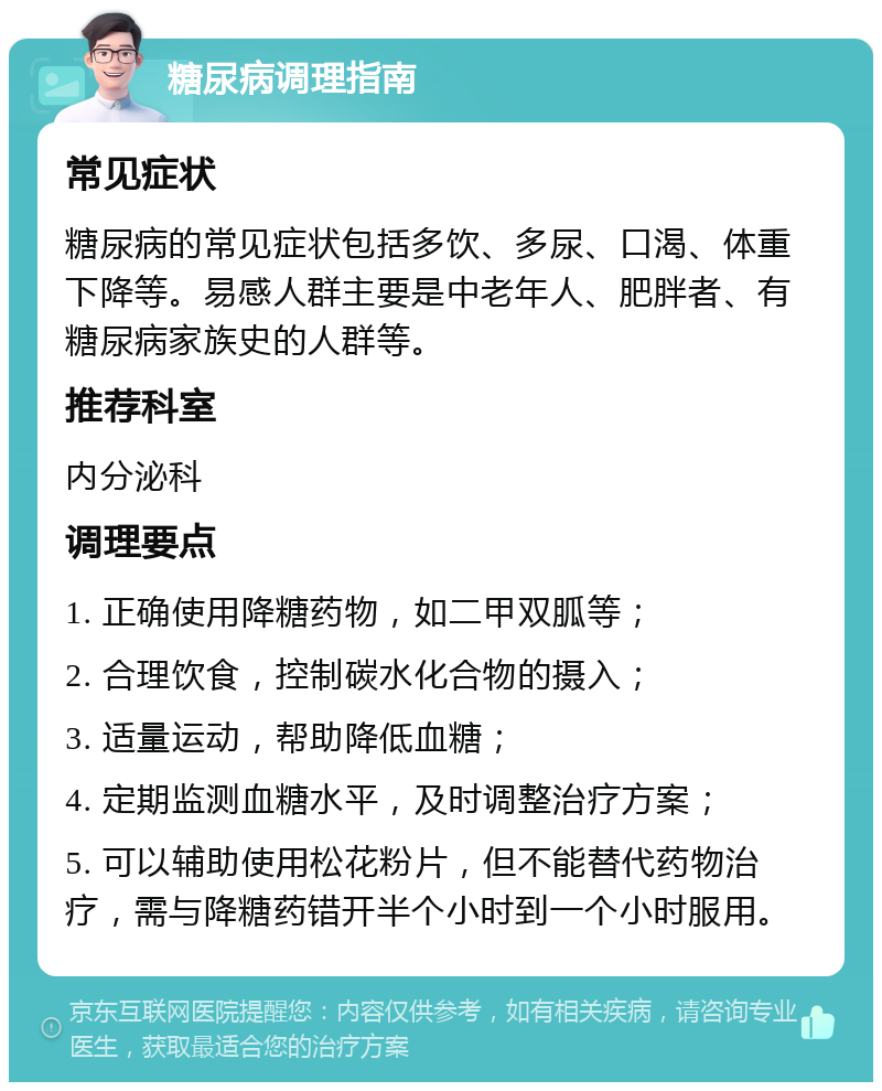 糖尿病调理指南 常见症状 糖尿病的常见症状包括多饮、多尿、口渴、体重下降等。易感人群主要是中老年人、肥胖者、有糖尿病家族史的人群等。 推荐科室 内分泌科 调理要点 1. 正确使用降糖药物，如二甲双胍等； 2. 合理饮食，控制碳水化合物的摄入； 3. 适量运动，帮助降低血糖； 4. 定期监测血糖水平，及时调整治疗方案； 5. 可以辅助使用松花粉片，但不能替代药物治疗，需与降糖药错开半个小时到一个小时服用。