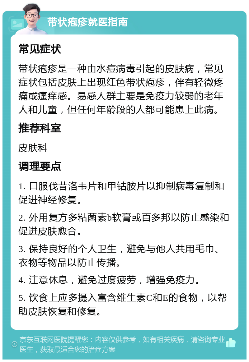 带状疱疹就医指南 常见症状 带状疱疹是一种由水痘病毒引起的皮肤病，常见症状包括皮肤上出现红色带状疱疹，伴有轻微疼痛或瘙痒感。易感人群主要是免疫力较弱的老年人和儿童，但任何年龄段的人都可能患上此病。 推荐科室 皮肤科 调理要点 1. 口服伐昔洛韦片和甲钴胺片以抑制病毒复制和促进神经修复。 2. 外用复方多粘菌素b软膏或百多邦以防止感染和促进皮肤愈合。 3. 保持良好的个人卫生，避免与他人共用毛巾、衣物等物品以防止传播。 4. 注意休息，避免过度疲劳，增强免疫力。 5. 饮食上应多摄入富含维生素C和E的食物，以帮助皮肤恢复和修复。