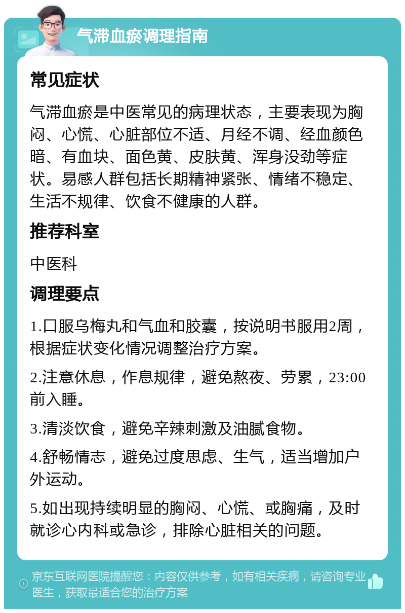 气滞血瘀调理指南 常见症状 气滞血瘀是中医常见的病理状态，主要表现为胸闷、心慌、心脏部位不适、月经不调、经血颜色暗、有血块、面色黄、皮肤黄、浑身没劲等症状。易感人群包括长期精神紧张、情绪不稳定、生活不规律、饮食不健康的人群。 推荐科室 中医科 调理要点 1.口服乌梅丸和气血和胶囊，按说明书服用2周，根据症状变化情况调整治疗方案。 2.注意休息，作息规律，避免熬夜、劳累，23:00前入睡。 3.清淡饮食，避免辛辣刺激及油腻食物。 4.舒畅情志，避免过度思虑、生气，适当增加户外运动。 5.如出现持续明显的胸闷、心慌、或胸痛，及时就诊心内科或急诊，排除心脏相关的问题。