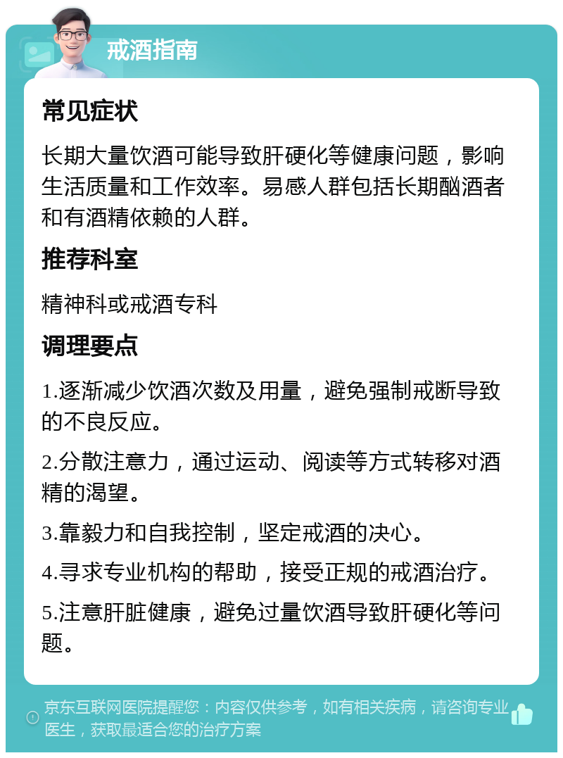 戒酒指南 常见症状 长期大量饮酒可能导致肝硬化等健康问题，影响生活质量和工作效率。易感人群包括长期酗酒者和有酒精依赖的人群。 推荐科室 精神科或戒酒专科 调理要点 1.逐渐减少饮酒次数及用量，避免强制戒断导致的不良反应。 2.分散注意力，通过运动、阅读等方式转移对酒精的渴望。 3.靠毅力和自我控制，坚定戒酒的决心。 4.寻求专业机构的帮助，接受正规的戒酒治疗。 5.注意肝脏健康，避免过量饮酒导致肝硬化等问题。