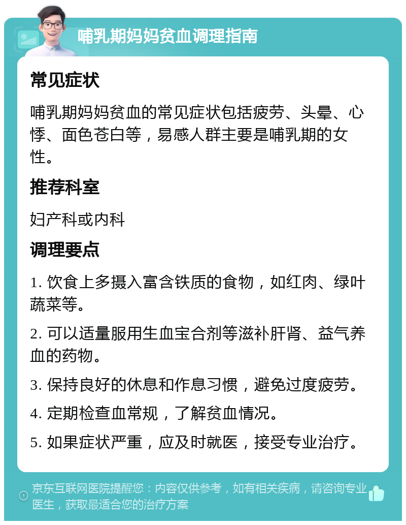 哺乳期妈妈贫血调理指南 常见症状 哺乳期妈妈贫血的常见症状包括疲劳、头晕、心悸、面色苍白等，易感人群主要是哺乳期的女性。 推荐科室 妇产科或内科 调理要点 1. 饮食上多摄入富含铁质的食物，如红肉、绿叶蔬菜等。 2. 可以适量服用生血宝合剂等滋补肝肾、益气养血的药物。 3. 保持良好的休息和作息习惯，避免过度疲劳。 4. 定期检查血常规，了解贫血情况。 5. 如果症状严重，应及时就医，接受专业治疗。