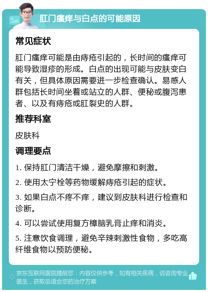 肛门瘙痒与白点的可能原因 常见症状 肛门瘙痒可能是由痔疮引起的，长时间的瘙痒可能导致湿疹的形成。白点的出现可能与皮肤变白有关，但具体原因需要进一步检查确认。易感人群包括长时间坐着或站立的人群、便秘或腹泻患者、以及有痔疮或肛裂史的人群。 推荐科室 皮肤科 调理要点 1. 保持肛门清洁干燥，避免摩擦和刺激。 2. 使用太宁栓等药物缓解痔疮引起的症状。 3. 如果白点不疼不痒，建议到皮肤科进行检查和诊断。 4. 可以尝试使用复方樟脑乳膏止痒和消炎。 5. 注意饮食调理，避免辛辣刺激性食物，多吃高纤维食物以预防便秘。