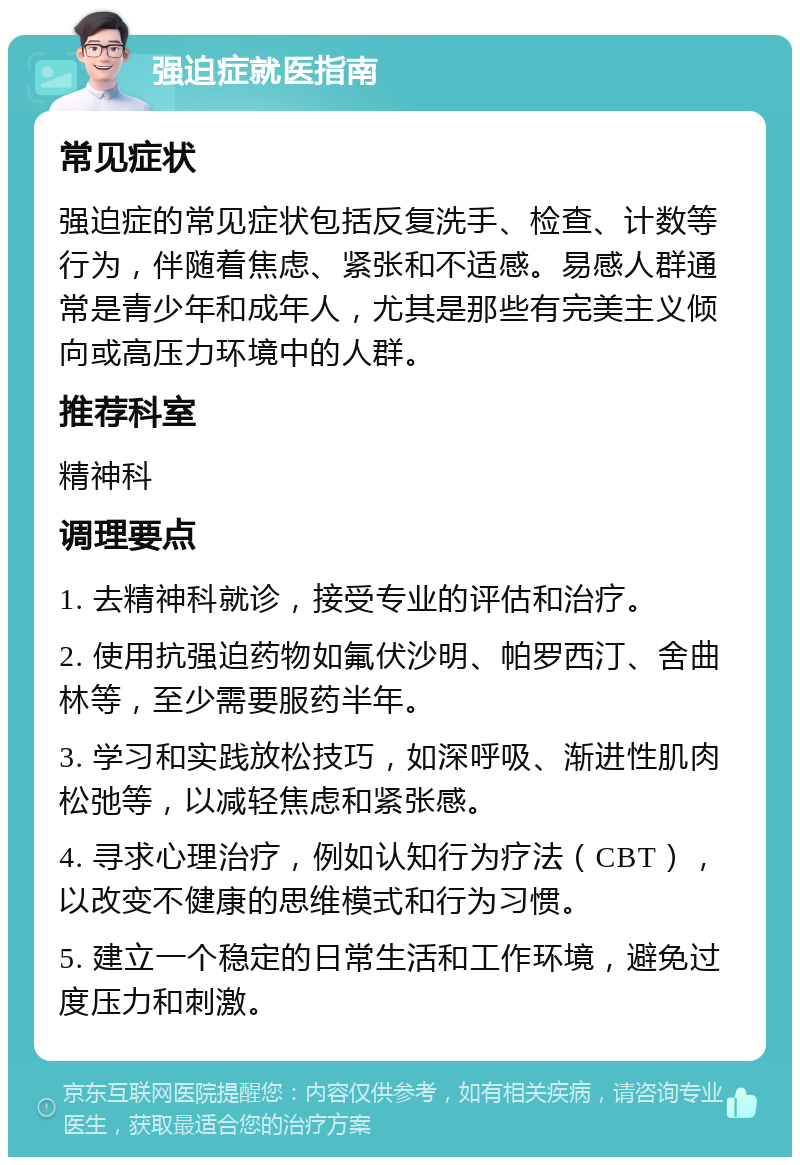 强迫症就医指南 常见症状 强迫症的常见症状包括反复洗手、检查、计数等行为，伴随着焦虑、紧张和不适感。易感人群通常是青少年和成年人，尤其是那些有完美主义倾向或高压力环境中的人群。 推荐科室 精神科 调理要点 1. 去精神科就诊，接受专业的评估和治疗。 2. 使用抗强迫药物如氟伏沙明、帕罗西汀、舍曲林等，至少需要服药半年。 3. 学习和实践放松技巧，如深呼吸、渐进性肌肉松弛等，以减轻焦虑和紧张感。 4. 寻求心理治疗，例如认知行为疗法（CBT），以改变不健康的思维模式和行为习惯。 5. 建立一个稳定的日常生活和工作环境，避免过度压力和刺激。