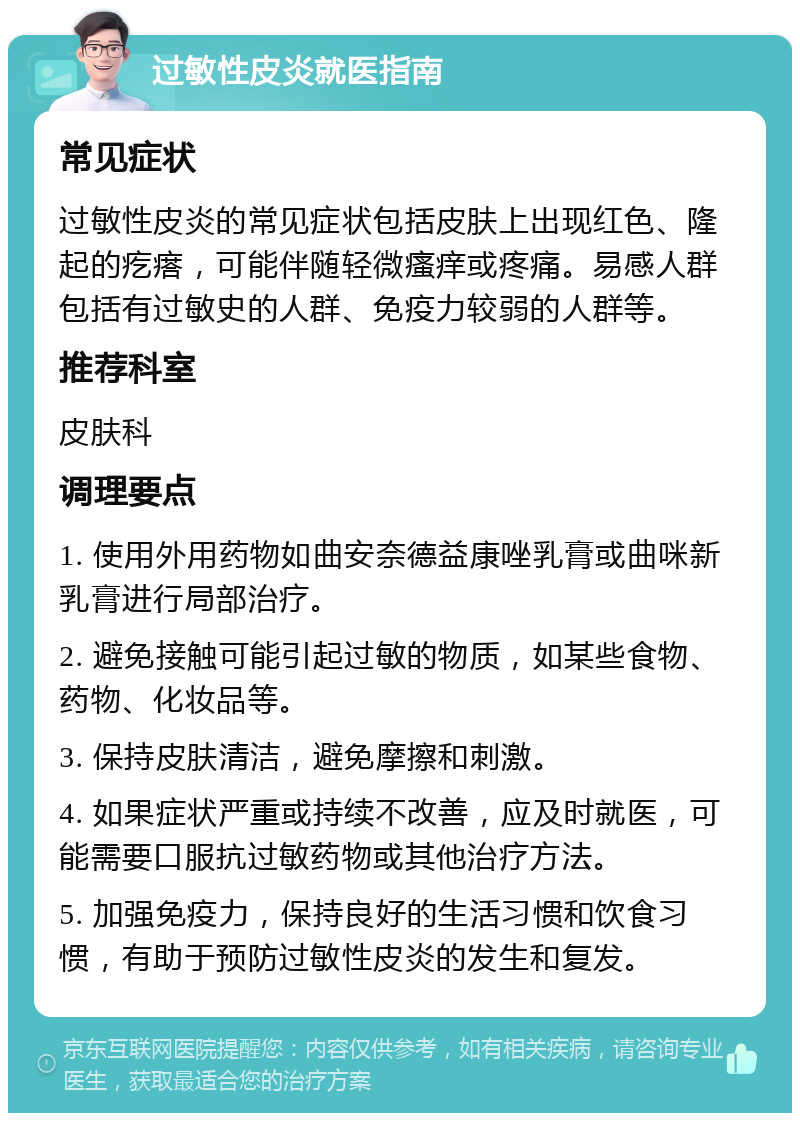 过敏性皮炎就医指南 常见症状 过敏性皮炎的常见症状包括皮肤上出现红色、隆起的疙瘩，可能伴随轻微瘙痒或疼痛。易感人群包括有过敏史的人群、免疫力较弱的人群等。 推荐科室 皮肤科 调理要点 1. 使用外用药物如曲安奈德益康唑乳膏或曲咪新乳膏进行局部治疗。 2. 避免接触可能引起过敏的物质，如某些食物、药物、化妆品等。 3. 保持皮肤清洁，避免摩擦和刺激。 4. 如果症状严重或持续不改善，应及时就医，可能需要口服抗过敏药物或其他治疗方法。 5. 加强免疫力，保持良好的生活习惯和饮食习惯，有助于预防过敏性皮炎的发生和复发。