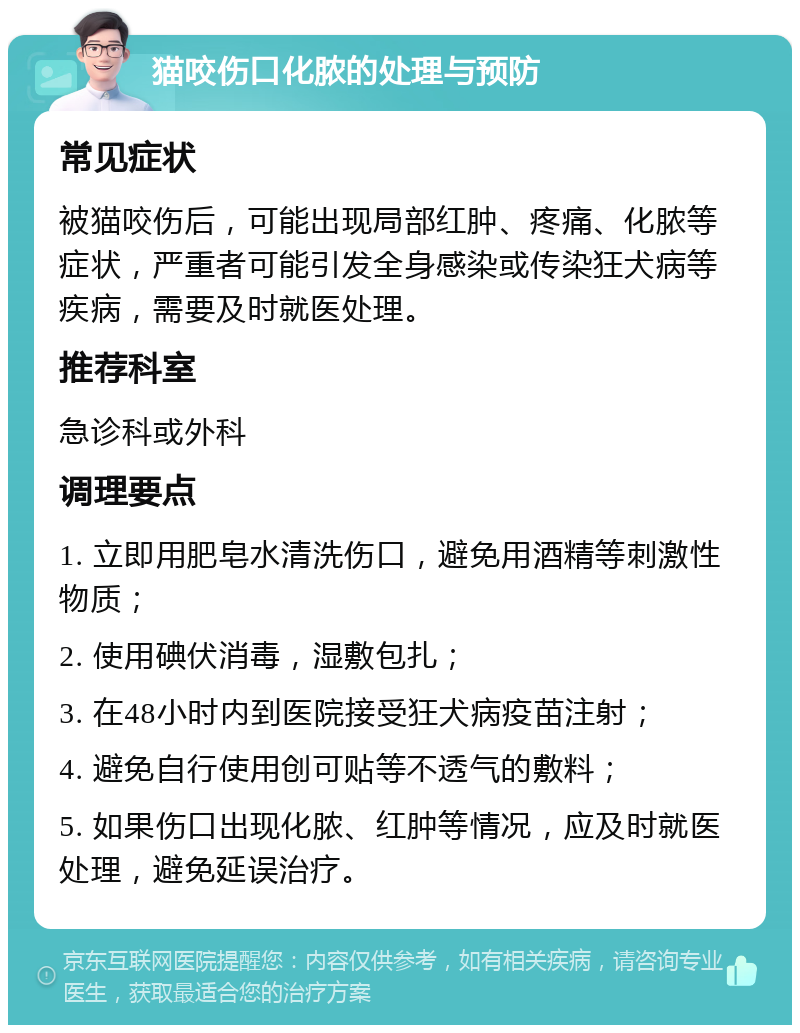 猫咬伤口化脓的处理与预防 常见症状 被猫咬伤后，可能出现局部红肿、疼痛、化脓等症状，严重者可能引发全身感染或传染狂犬病等疾病，需要及时就医处理。 推荐科室 急诊科或外科 调理要点 1. 立即用肥皂水清洗伤口，避免用酒精等刺激性物质； 2. 使用碘伏消毒，湿敷包扎； 3. 在48小时内到医院接受狂犬病疫苗注射； 4. 避免自行使用创可贴等不透气的敷料； 5. 如果伤口出现化脓、红肿等情况，应及时就医处理，避免延误治疗。