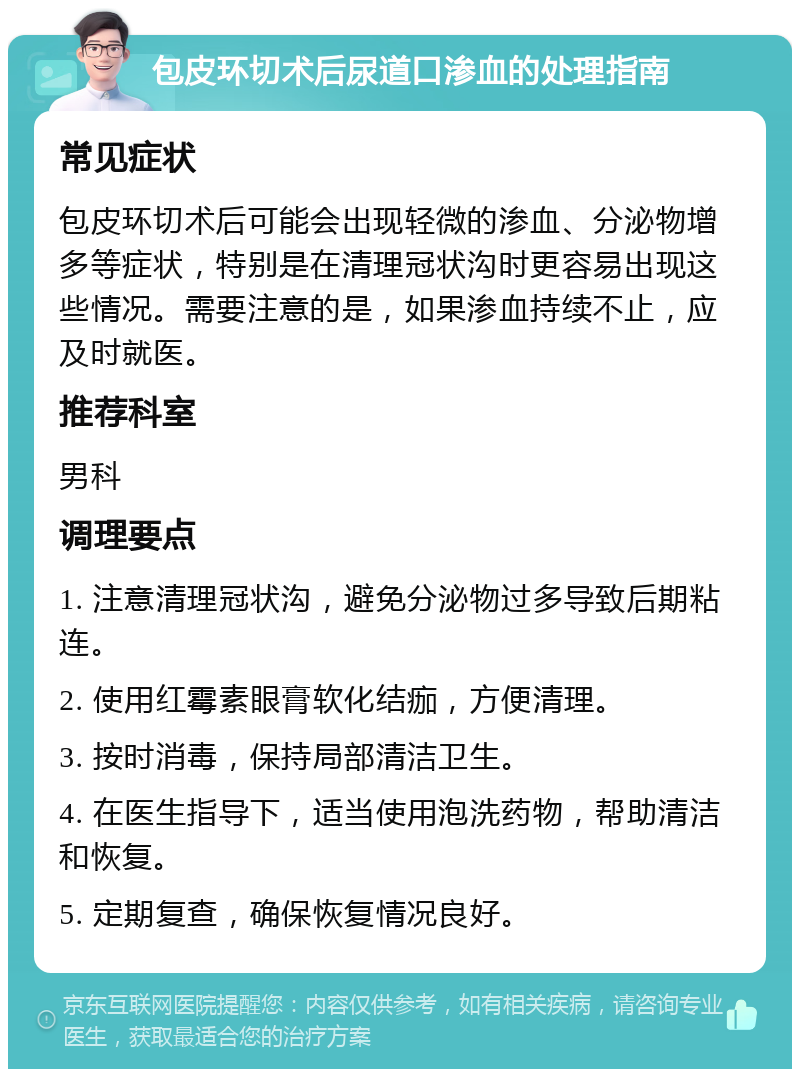 包皮环切术后尿道口渗血的处理指南 常见症状 包皮环切术后可能会出现轻微的渗血、分泌物增多等症状，特别是在清理冠状沟时更容易出现这些情况。需要注意的是，如果渗血持续不止，应及时就医。 推荐科室 男科 调理要点 1. 注意清理冠状沟，避免分泌物过多导致后期粘连。 2. 使用红霉素眼膏软化结痂，方便清理。 3. 按时消毒，保持局部清洁卫生。 4. 在医生指导下，适当使用泡洗药物，帮助清洁和恢复。 5. 定期复查，确保恢复情况良好。