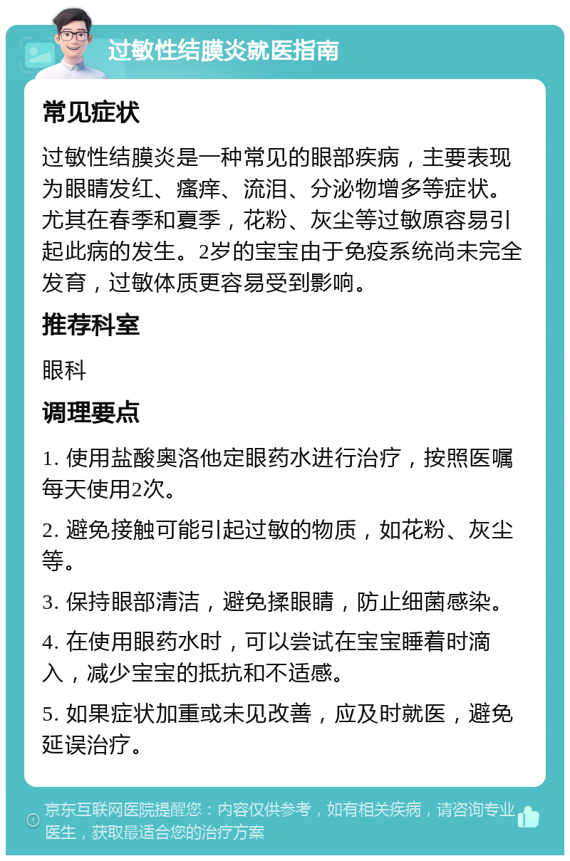 过敏性结膜炎就医指南 常见症状 过敏性结膜炎是一种常见的眼部疾病，主要表现为眼睛发红、瘙痒、流泪、分泌物增多等症状。尤其在春季和夏季，花粉、灰尘等过敏原容易引起此病的发生。2岁的宝宝由于免疫系统尚未完全发育，过敏体质更容易受到影响。 推荐科室 眼科 调理要点 1. 使用盐酸奥洛他定眼药水进行治疗，按照医嘱每天使用2次。 2. 避免接触可能引起过敏的物质，如花粉、灰尘等。 3. 保持眼部清洁，避免揉眼睛，防止细菌感染。 4. 在使用眼药水时，可以尝试在宝宝睡着时滴入，减少宝宝的抵抗和不适感。 5. 如果症状加重或未见改善，应及时就医，避免延误治疗。