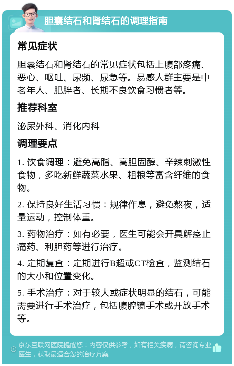 胆囊结石和肾结石的调理指南 常见症状 胆囊结石和肾结石的常见症状包括上腹部疼痛、恶心、呕吐、尿频、尿急等。易感人群主要是中老年人、肥胖者、长期不良饮食习惯者等。 推荐科室 泌尿外科、消化内科 调理要点 1. 饮食调理：避免高脂、高胆固醇、辛辣刺激性食物，多吃新鲜蔬菜水果、粗粮等富含纤维的食物。 2. 保持良好生活习惯：规律作息，避免熬夜，适量运动，控制体重。 3. 药物治疗：如有必要，医生可能会开具解痉止痛药、利胆药等进行治疗。 4. 定期复查：定期进行B超或CT检查，监测结石的大小和位置变化。 5. 手术治疗：对于较大或症状明显的结石，可能需要进行手术治疗，包括腹腔镜手术或开放手术等。