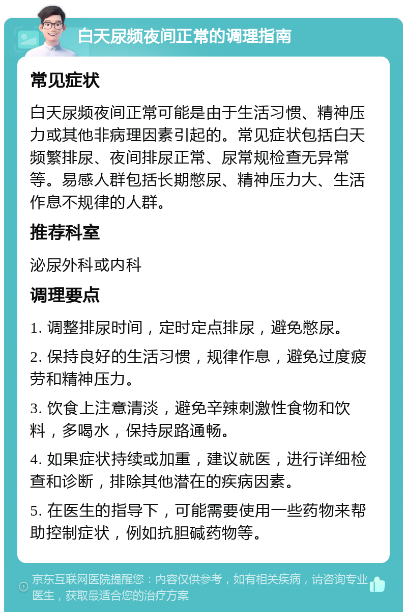 白天尿频夜间正常的调理指南 常见症状 白天尿频夜间正常可能是由于生活习惯、精神压力或其他非病理因素引起的。常见症状包括白天频繁排尿、夜间排尿正常、尿常规检查无异常等。易感人群包括长期憋尿、精神压力大、生活作息不规律的人群。 推荐科室 泌尿外科或内科 调理要点 1. 调整排尿时间，定时定点排尿，避免憋尿。 2. 保持良好的生活习惯，规律作息，避免过度疲劳和精神压力。 3. 饮食上注意清淡，避免辛辣刺激性食物和饮料，多喝水，保持尿路通畅。 4. 如果症状持续或加重，建议就医，进行详细检查和诊断，排除其他潜在的疾病因素。 5. 在医生的指导下，可能需要使用一些药物来帮助控制症状，例如抗胆碱药物等。