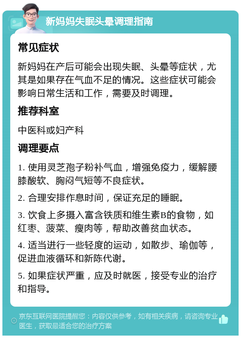 新妈妈失眠头晕调理指南 常见症状 新妈妈在产后可能会出现失眠、头晕等症状，尤其是如果存在气血不足的情况。这些症状可能会影响日常生活和工作，需要及时调理。 推荐科室 中医科或妇产科 调理要点 1. 使用灵芝孢子粉补气血，增强免疫力，缓解腰膝酸软、胸闷气短等不良症状。 2. 合理安排作息时间，保证充足的睡眠。 3. 饮食上多摄入富含铁质和维生素B的食物，如红枣、菠菜、瘦肉等，帮助改善贫血状态。 4. 适当进行一些轻度的运动，如散步、瑜伽等，促进血液循环和新陈代谢。 5. 如果症状严重，应及时就医，接受专业的治疗和指导。