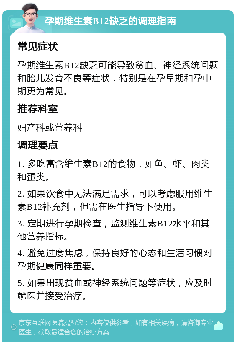 孕期维生素B12缺乏的调理指南 常见症状 孕期维生素B12缺乏可能导致贫血、神经系统问题和胎儿发育不良等症状，特别是在孕早期和孕中期更为常见。 推荐科室 妇产科或营养科 调理要点 1. 多吃富含维生素B12的食物，如鱼、虾、肉类和蛋类。 2. 如果饮食中无法满足需求，可以考虑服用维生素B12补充剂，但需在医生指导下使用。 3. 定期进行孕期检查，监测维生素B12水平和其他营养指标。 4. 避免过度焦虑，保持良好的心态和生活习惯对孕期健康同样重要。 5. 如果出现贫血或神经系统问题等症状，应及时就医并接受治疗。