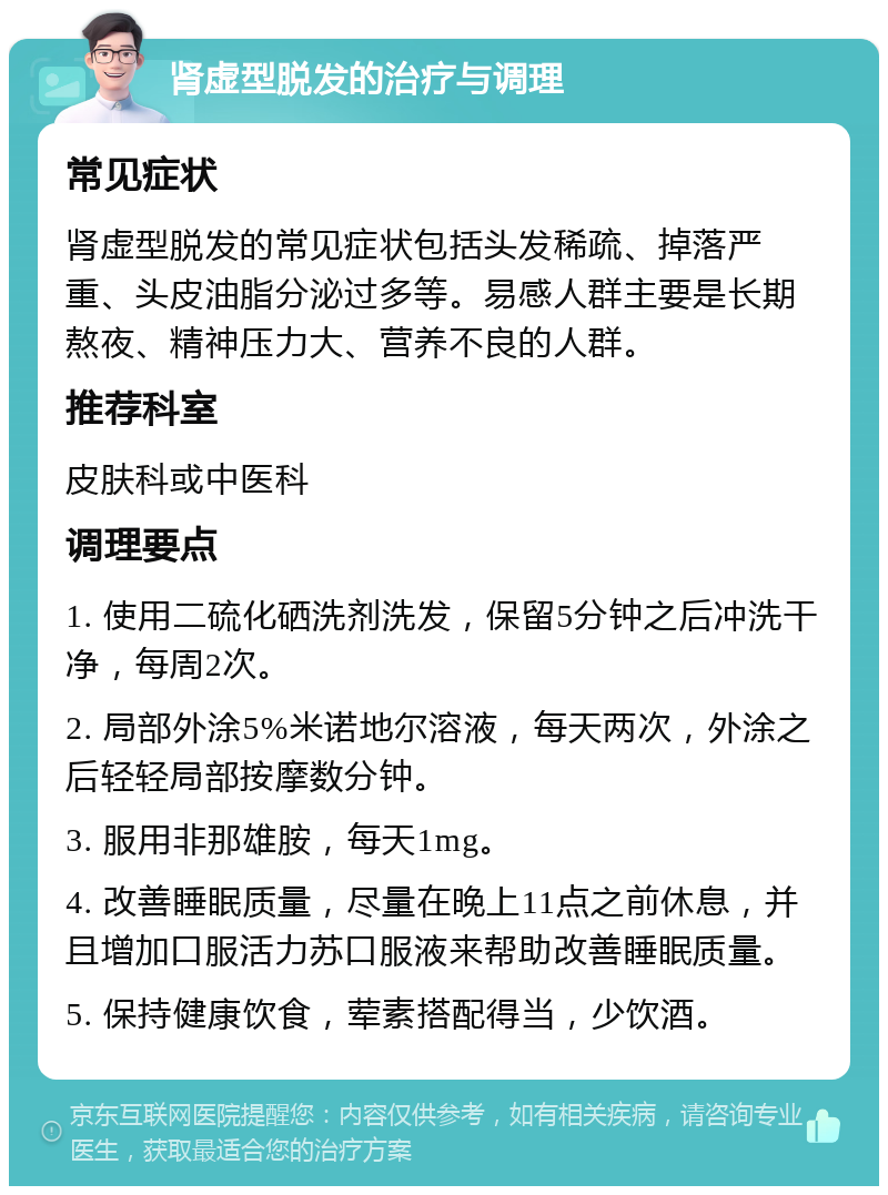 肾虚型脱发的治疗与调理 常见症状 肾虚型脱发的常见症状包括头发稀疏、掉落严重、头皮油脂分泌过多等。易感人群主要是长期熬夜、精神压力大、营养不良的人群。 推荐科室 皮肤科或中医科 调理要点 1. 使用二硫化硒洗剂洗发，保留5分钟之后冲洗干净，每周2次。 2. 局部外涂5%米诺地尔溶液，每天两次，外涂之后轻轻局部按摩数分钟。 3. 服用非那雄胺，每天1mg。 4. 改善睡眠质量，尽量在晚上11点之前休息，并且增加口服活力苏口服液来帮助改善睡眠质量。 5. 保持健康饮食，荤素搭配得当，少饮酒。