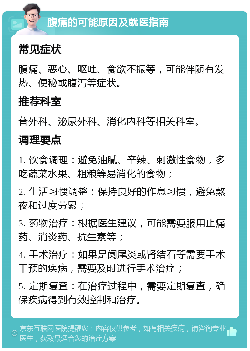 腹痛的可能原因及就医指南 常见症状 腹痛、恶心、呕吐、食欲不振等，可能伴随有发热、便秘或腹泻等症状。 推荐科室 普外科、泌尿外科、消化内科等相关科室。 调理要点 1. 饮食调理：避免油腻、辛辣、刺激性食物，多吃蔬菜水果、粗粮等易消化的食物； 2. 生活习惯调整：保持良好的作息习惯，避免熬夜和过度劳累； 3. 药物治疗：根据医生建议，可能需要服用止痛药、消炎药、抗生素等； 4. 手术治疗：如果是阑尾炎或肾结石等需要手术干预的疾病，需要及时进行手术治疗； 5. 定期复查：在治疗过程中，需要定期复查，确保疾病得到有效控制和治疗。