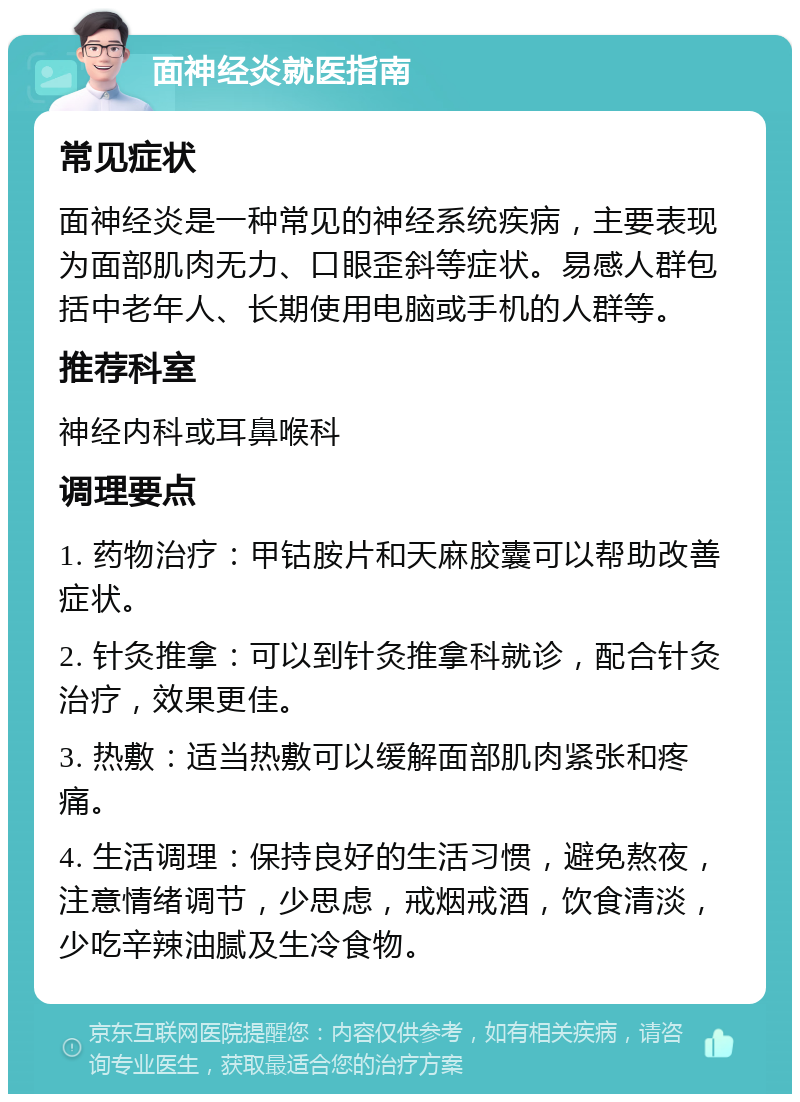 面神经炎就医指南 常见症状 面神经炎是一种常见的神经系统疾病，主要表现为面部肌肉无力、口眼歪斜等症状。易感人群包括中老年人、长期使用电脑或手机的人群等。 推荐科室 神经内科或耳鼻喉科 调理要点 1. 药物治疗：甲钴胺片和天麻胶囊可以帮助改善症状。 2. 针灸推拿：可以到针灸推拿科就诊，配合针灸治疗，效果更佳。 3. 热敷：适当热敷可以缓解面部肌肉紧张和疼痛。 4. 生活调理：保持良好的生活习惯，避免熬夜，注意情绪调节，少思虑，戒烟戒酒，饮食清淡，少吃辛辣油腻及生冷食物。