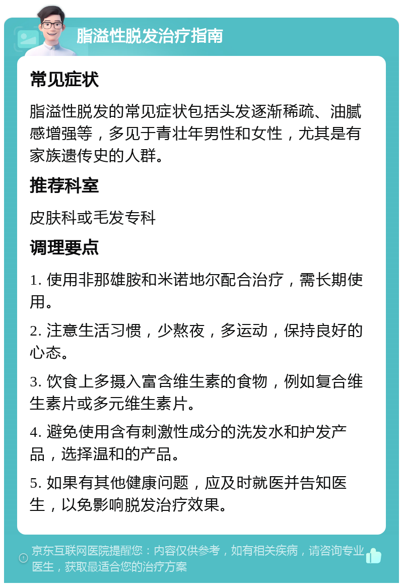 脂溢性脱发治疗指南 常见症状 脂溢性脱发的常见症状包括头发逐渐稀疏、油腻感增强等，多见于青壮年男性和女性，尤其是有家族遗传史的人群。 推荐科室 皮肤科或毛发专科 调理要点 1. 使用非那雄胺和米诺地尔配合治疗，需长期使用。 2. 注意生活习惯，少熬夜，多运动，保持良好的心态。 3. 饮食上多摄入富含维生素的食物，例如复合维生素片或多元维生素片。 4. 避免使用含有刺激性成分的洗发水和护发产品，选择温和的产品。 5. 如果有其他健康问题，应及时就医并告知医生，以免影响脱发治疗效果。