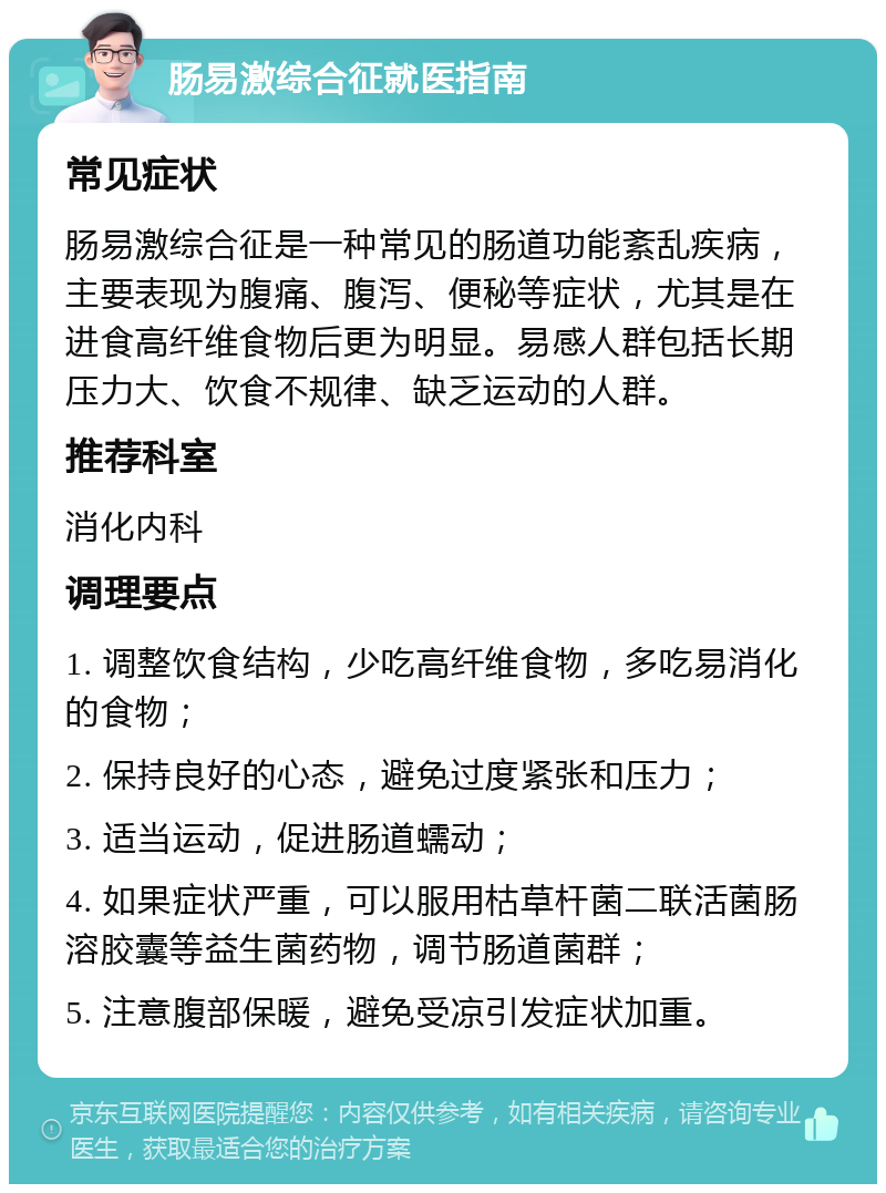 肠易激综合征就医指南 常见症状 肠易激综合征是一种常见的肠道功能紊乱疾病，主要表现为腹痛、腹泻、便秘等症状，尤其是在进食高纤维食物后更为明显。易感人群包括长期压力大、饮食不规律、缺乏运动的人群。 推荐科室 消化内科 调理要点 1. 调整饮食结构，少吃高纤维食物，多吃易消化的食物； 2. 保持良好的心态，避免过度紧张和压力； 3. 适当运动，促进肠道蠕动； 4. 如果症状严重，可以服用枯草杆菌二联活菌肠溶胶囊等益生菌药物，调节肠道菌群； 5. 注意腹部保暖，避免受凉引发症状加重。