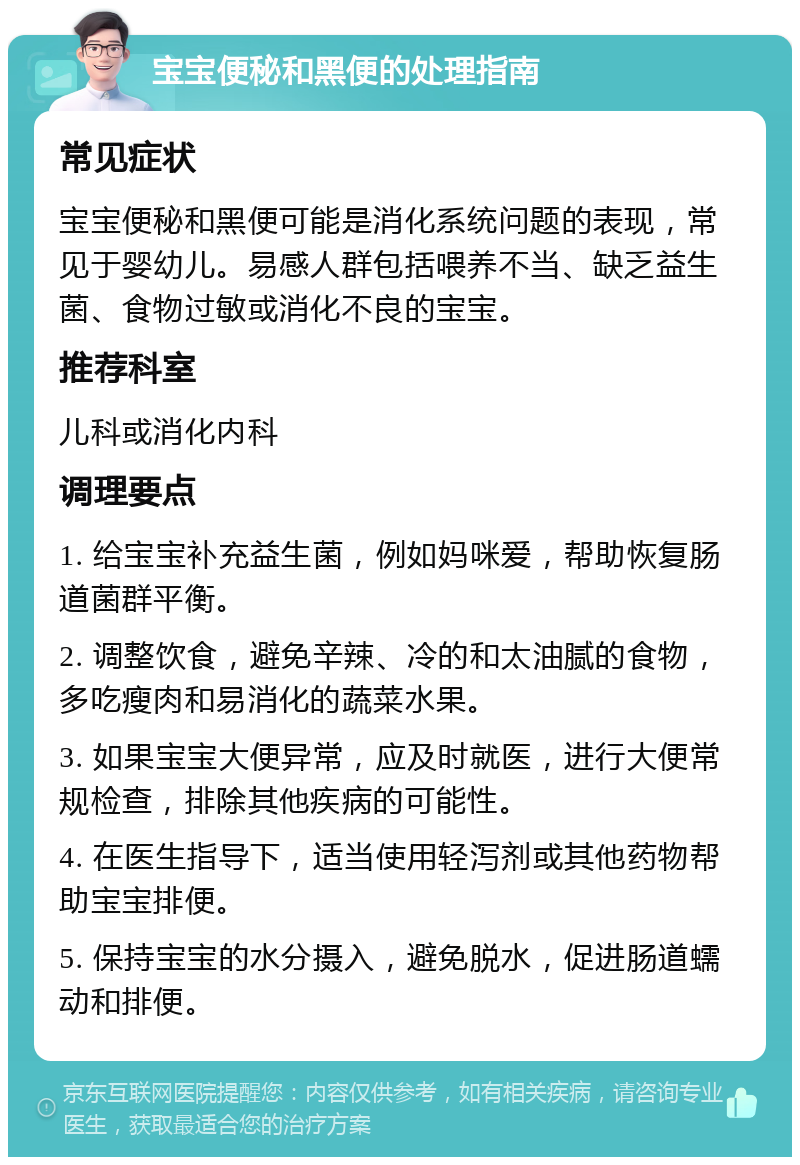 宝宝便秘和黑便的处理指南 常见症状 宝宝便秘和黑便可能是消化系统问题的表现，常见于婴幼儿。易感人群包括喂养不当、缺乏益生菌、食物过敏或消化不良的宝宝。 推荐科室 儿科或消化内科 调理要点 1. 给宝宝补充益生菌，例如妈咪爱，帮助恢复肠道菌群平衡。 2. 调整饮食，避免辛辣、冷的和太油腻的食物，多吃瘦肉和易消化的蔬菜水果。 3. 如果宝宝大便异常，应及时就医，进行大便常规检查，排除其他疾病的可能性。 4. 在医生指导下，适当使用轻泻剂或其他药物帮助宝宝排便。 5. 保持宝宝的水分摄入，避免脱水，促进肠道蠕动和排便。